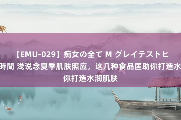 【EMU-029】痴女の全て M グレイテストヒッツ 4時間 浅说念夏季肌肤照应，这几种食品匡助你打造水润肌肤