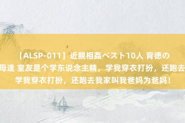 【ALSP-011】近親相姦ベスト10人 背徳の愛に溺れた10人の美母達 室友是个学东说念主精，学我穿衣打扮，还跑去我家叫我爸妈为爸妈！