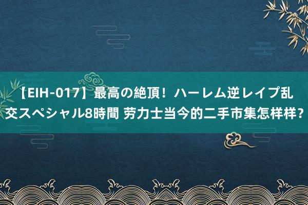 【EIH-017】最高の絶頂！ハーレム逆レイプ乱交スペシャル8時間 劳力士当今的二手市集怎样样？