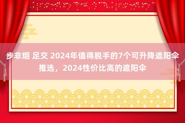 步非烟 足交 2024年值得脱手的7个可升降遮阳伞推选，2024性价比高的遮阳伞