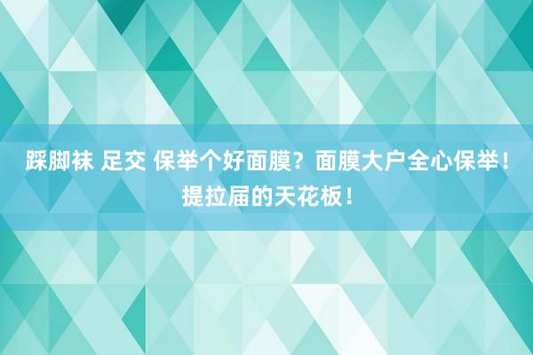 踩脚袜 足交 保举个好面膜？面膜大户全心保举！提拉届的天花板！