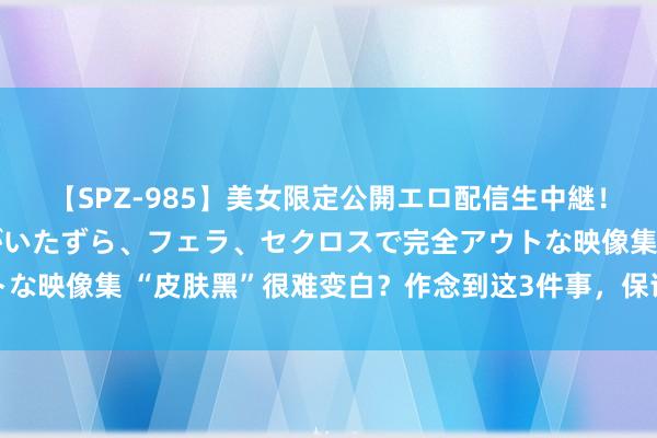 【SPZ-985】美女限定公開エロ配信生中継！素人娘、カップルたちがいたずら、フェラ、セクロスで完全アウトな映像集 “皮肤黑”很难变白？作念到这3件事，保证皮肤洁白透亮