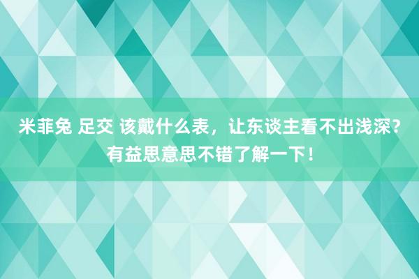 米菲兔 足交 该戴什么表，让东谈主看不出浅深？有益思意思不错了解一下！