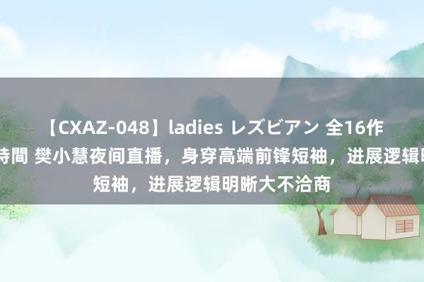 【CXAZ-048】ladies レズビアン 全16作品 PartIV 4時間 樊小慧夜间直播，身穿高端前锋短袖，进展逻辑明晰大不洽商