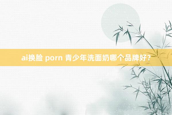 ai换脸 porn 青少年洗面奶哪个品牌好？