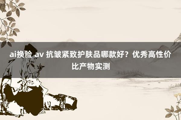 ai换脸 av 抗皱紧致护肤品哪款好？优秀高性价比产物实测