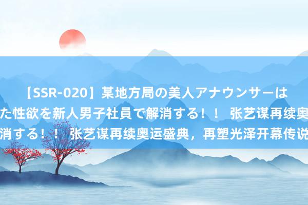 【SSR-020】某地方局の美人アナウンサーは忙し過ぎて溜まりまくった性欲を新人男子社員で解消する！！ 张艺谋再续奥运盛典，再塑光泽开幕传说