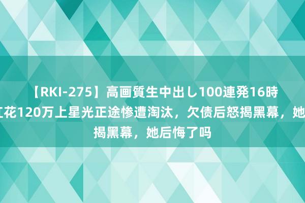 【RKI-275】高画質生中出し100連発16時間 为走红花120万上星光正途惨遭淘汰，欠债后怒揭黑幕，她后悔了吗