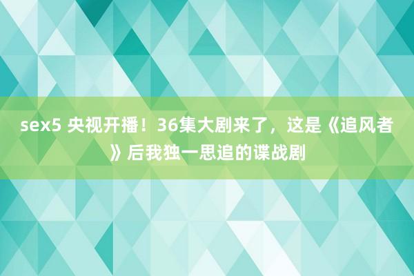 sex5 央视开播！36集大剧来了，这是《追风者》后我独一思追的谍战剧