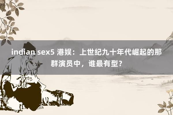 indian sex5 港娱：上世纪九十年代崛起的那群演员中，谁最有型？