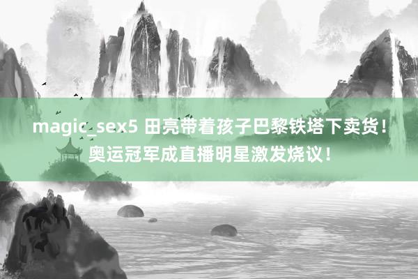 magic_sex5 田亮带着孩子巴黎铁塔下卖货！奥运冠军成直播明星激发烧议！