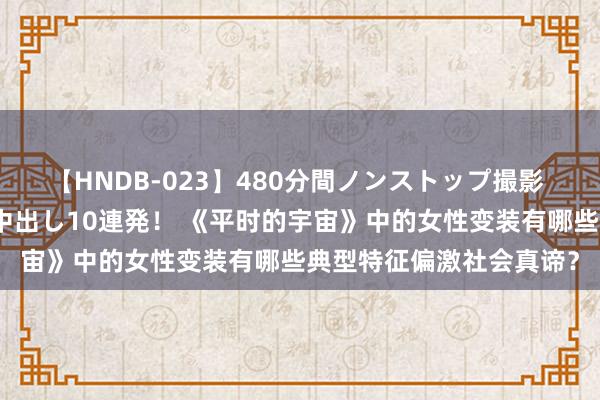 【HNDB-023】480分間ノンストップ撮影 ノーカット編集で本物中出し10連発！ 《平时的宇宙》中的女性变装有哪些典型特征偏激社会真谛？