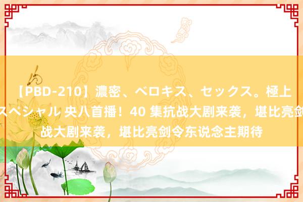 【PBD-210】濃密、ベロキス、セックス。極上接吻性交 8時間スペシャル 央八首播！40 集抗战大剧来袭，堪比亮剑令东说念主期待