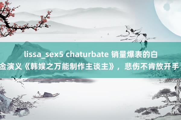 lissa_sex5 chaturbate 销量爆表的白金演义《韩娱之万能制作主谈主》，悲伤不肯放开手！