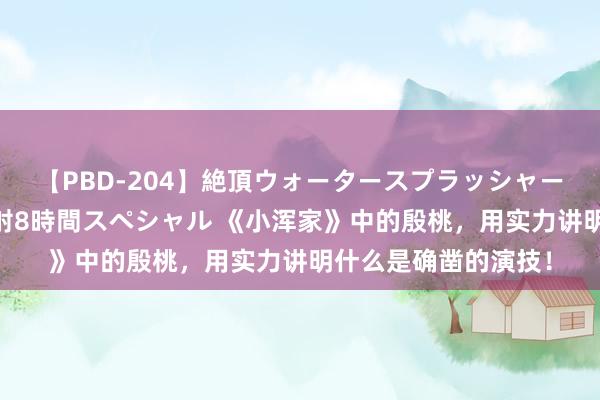 【PBD-204】絶頂ウォータースプラッシャー 放尿＆潮吹き大噴射8時間スペシャル 《小浑家》中的殷桃，用实力讲明什么是确凿的演技！