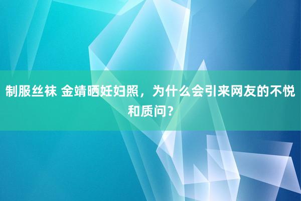 制服丝袜 金靖晒妊妇照，为什么会引来网友的不悦和质问？