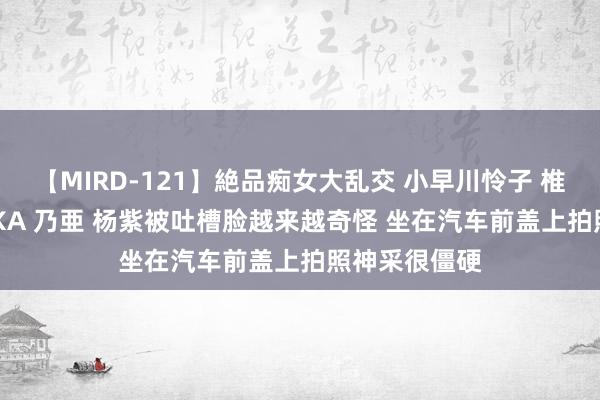 【MIRD-121】絶品痴女大乱交 小早川怜子 椎名ゆな ASUKA 乃亜 杨紫被吐槽脸越来越奇怪 坐在汽车前盖上拍照神采很僵硬