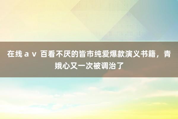 在线ａｖ 百看不厌的皆市纯爱爆款演义书籍，青娥心又一次被调治了