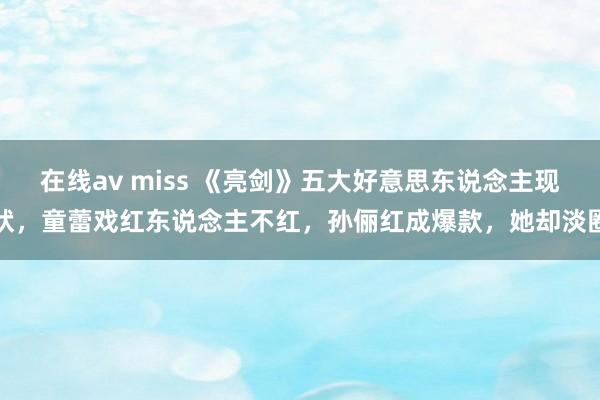 在线av miss 《亮剑》五大好意思东说念主现状，童蕾戏红东说念主不红，孙俪红成爆款，她却淡圈