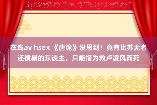 在线av hsex 《唐诡》没思到！竟有比苏无名还横暴的东谈主，只能惜为救卢凌风而死