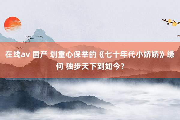 在线av 国产 划重心保举的《七十年代小娇娇》缘何 独步天下到如今？