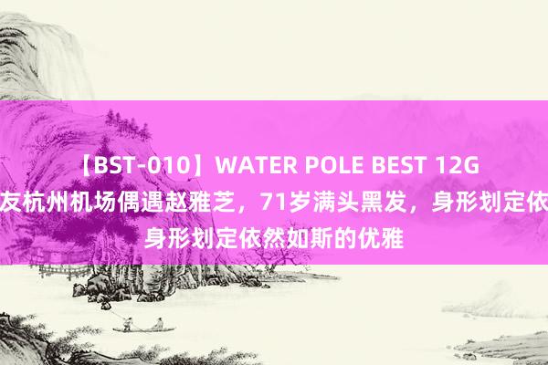 【BST-010】WATER POLE BEST 12GALs 8時間 网友杭州机场偶遇赵雅芝，71岁满头黑发，身形划定依然如斯的优雅