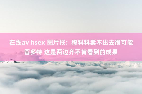 在线av hsex 图片报：穆科科卖不出去很可能留多特 这是两边齐不肯看到的成果