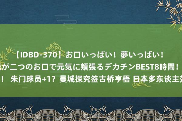 【IDBD-370】お口いっぱい！夢いっぱい！ MEGAマラ S級美女達が二つのお口で元気に頬張るデカチンBEST8時間！！ 朱门球员+1？曼城探究签古桥亨梧 日本多东谈主效能五大联赛朱门?