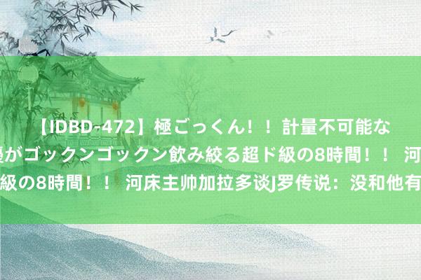 【IDBD-472】極ごっくん！！計量不可能な爆量ザーメンをS級女優がゴックンゴックン飲み絞る超ド級の8時間！！ 河床主帅加拉多谈J罗传说：没和他有过研究