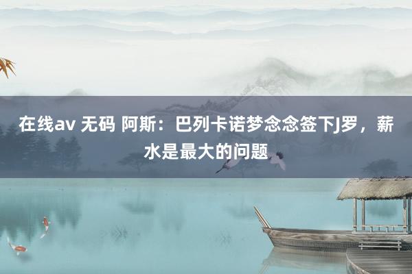 在线av 无码 阿斯：巴列卡诺梦念念签下J罗，薪水是最大的问题