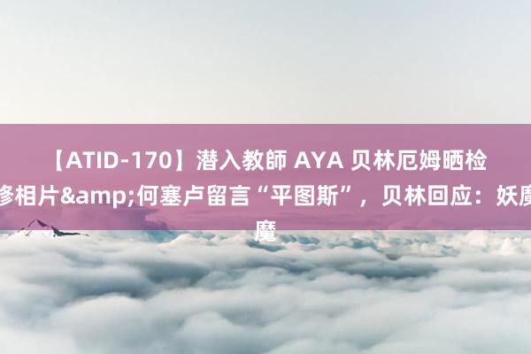 【ATID-170】潜入教師 AYA 贝林厄姆晒检修相片&何塞卢留言“平图斯”，贝林回应：妖魔