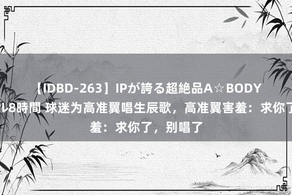 【IDBD-263】IPが誇る超絶品A☆BODYスペシャル8時間 球迷为高准翼唱生辰歌，高准翼害羞：求你了，别唱了