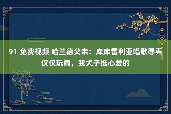 91 免费视频 哈兰德父亲：库库雷利亚唱歌辱弄仅仅玩闹，我犬子挺心爱的