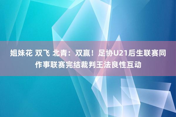 姐妹花 双飞 北青：双赢！足协U21后生联赛同作事联赛完结裁判王法良性互动