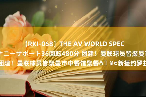 【RKI-068】THE AV WORLD SPECIAL あなただけに 最高のオナニーサポート36回転480分 团建！曼联球员皆聚曼市中餐馆聚餐?新援约罗拄拐插足