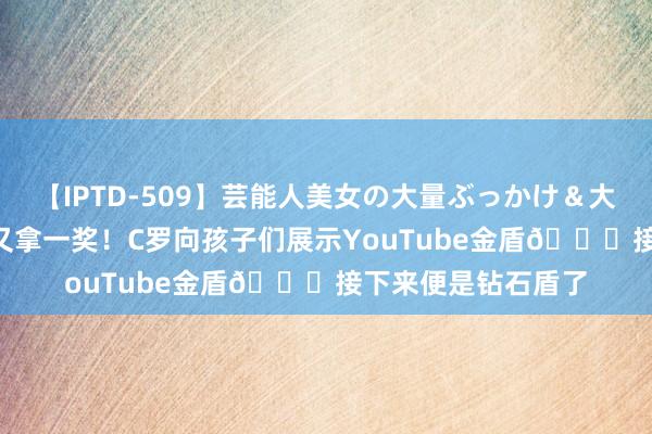 【IPTD-509】芸能人美女の大量ぶっかけ＆大量ごっくん AYA 又拿一奖！C罗向孩子们展示YouTube金盾?接下来便是钻石盾了