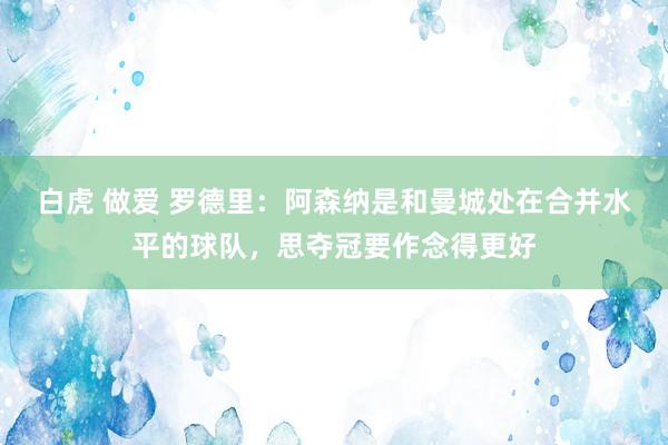 白虎 做爱 罗德里：阿森纳是和曼城处在合并水平的球队，思夺冠要作念得更好