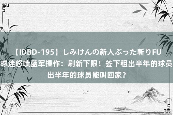 【IDBD-195】しみけんの新人ぶった斬りFUCK 6本番 球迷怒喷蓝军操作：刷新下限！签下租出半年的球员能叫回家？