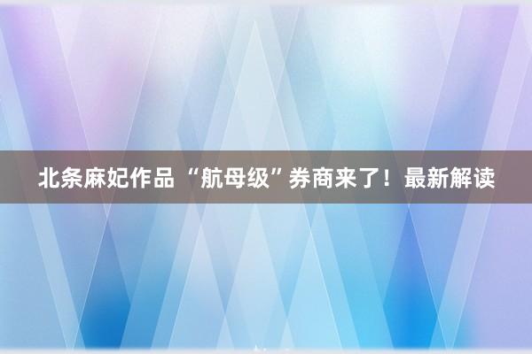 北条麻妃作品 “航母级”券商来了！最新解读