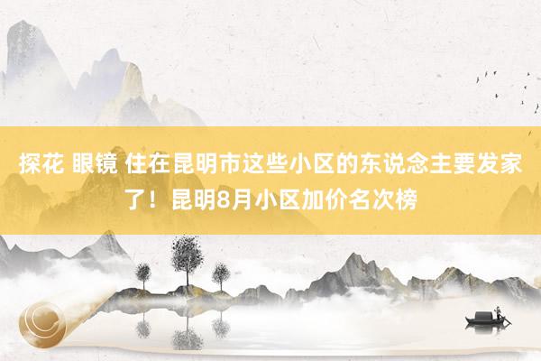 探花 眼镜 住在昆明市这些小区的东说念主要发家了！昆明8月小区加价名次榜