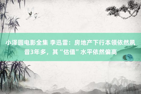 小泽圆电影全集 李迅雷：房地产下行本领依然夙昔3年多，其“估值”水平依然偏高