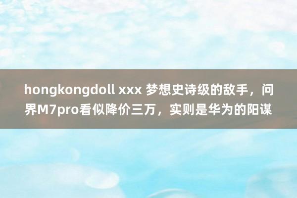 hongkongdoll xxx 梦想史诗级的敌手，问界M7pro看似降价三万，实则是华为的阳谋