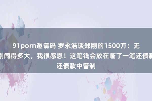 91porn邀请码 罗永浩谈郑刚的1500万：无论和郑刚闹得多大，我很感恩！这笔钱会放在临了一笔还债款中管制