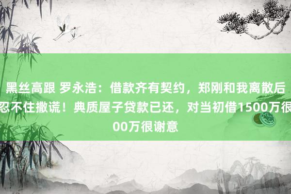 黑丝高跟 罗永浩：借款齐有契约，郑刚和我离散后，总忍不住撒谎！典质屋子贷款已还，对当初借1500万很谢意