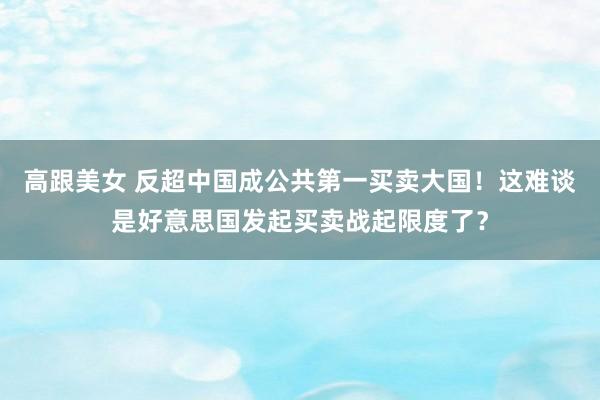 高跟美女 反超中国成公共第一买卖大国！这难谈是好意思国发起买卖战起限度了？