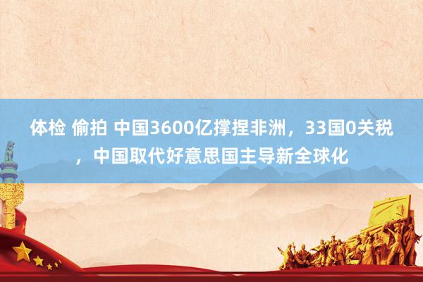 体检 偷拍 中国3600亿撑捏非洲，33国0关税，中国取代好意思国主导新全球化