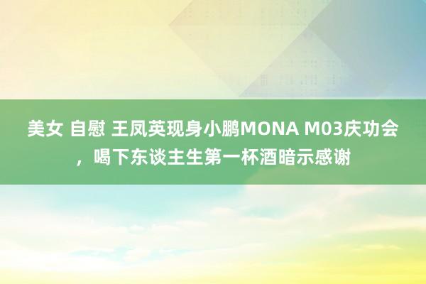 美女 自慰 王凤英现身小鹏MONA M03庆功会，喝下东谈主生第一杯酒暗示感谢