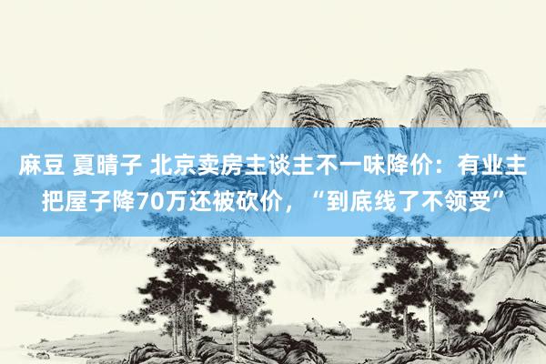 麻豆 夏晴子 北京卖房主谈主不一味降价：有业主把屋子降70万还被砍价，“到底线了不领受”