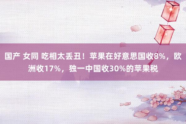 国产 女同 吃相太丢丑！苹果在好意思国收8%，欧洲收17%，独一中国收30%的苹果税