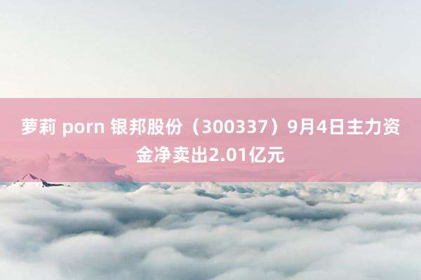 萝莉 porn 银邦股份（300337）9月4日主力资金净卖出2.01亿元